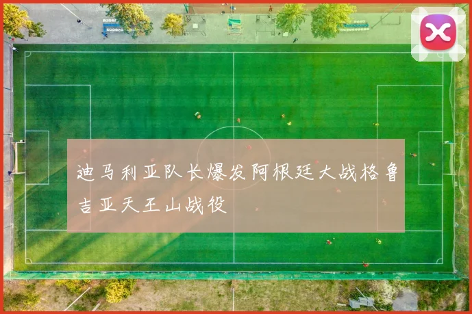迪马利亚队长爆发阿根廷大战格鲁吉亚天王山战役