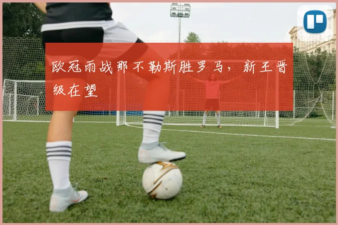 欧冠雨战那不勒斯胜罗马，新王晋级在望