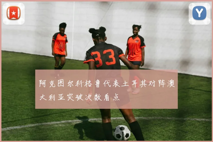 阿克图尔科格鲁代表土耳其对阵澳大利亚突破次数看点