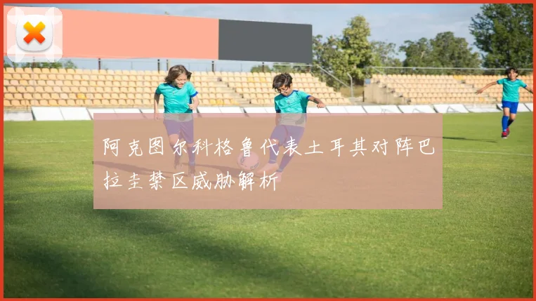 阿克图尔科格鲁代表土耳其对阵巴拉圭禁区威胁解析