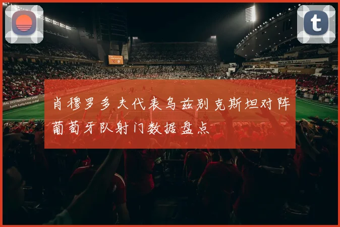 肖穆罗多夫代表乌兹别克斯坦对阵葡萄牙队射门数据盘点