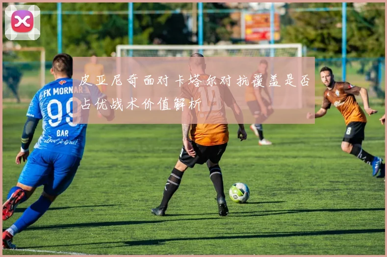 皮亚尼奇面对卡塔尔对抗覆盖是否占优战术价值解析