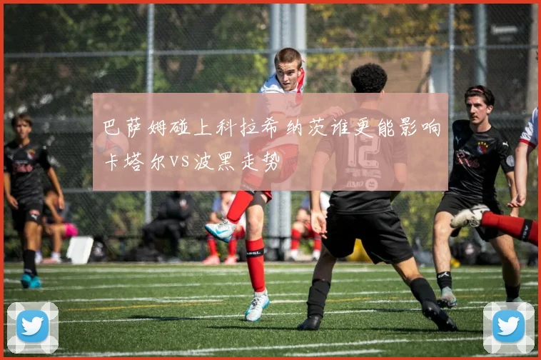 巴萨姆碰上科拉希纳茨谁更能影响卡塔尔vs波黑走势