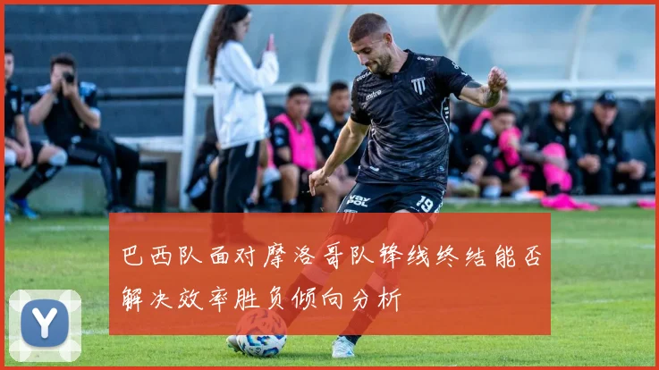 巴西队面对摩洛哥队锋线终结能否解决效率胜负倾向分析
