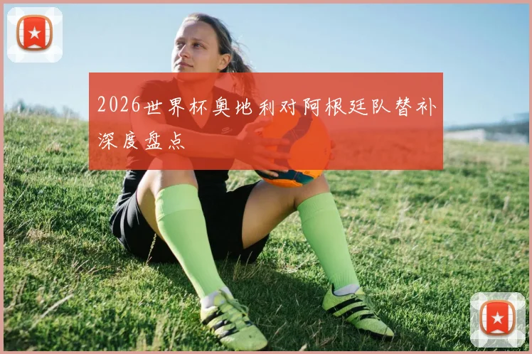2026世界杯奥地利对阿根廷队替补深度盘点