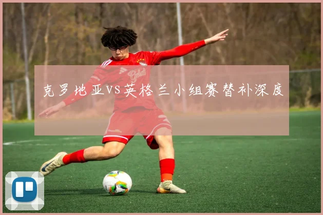 克罗地亚vs英格兰小组赛替补深度