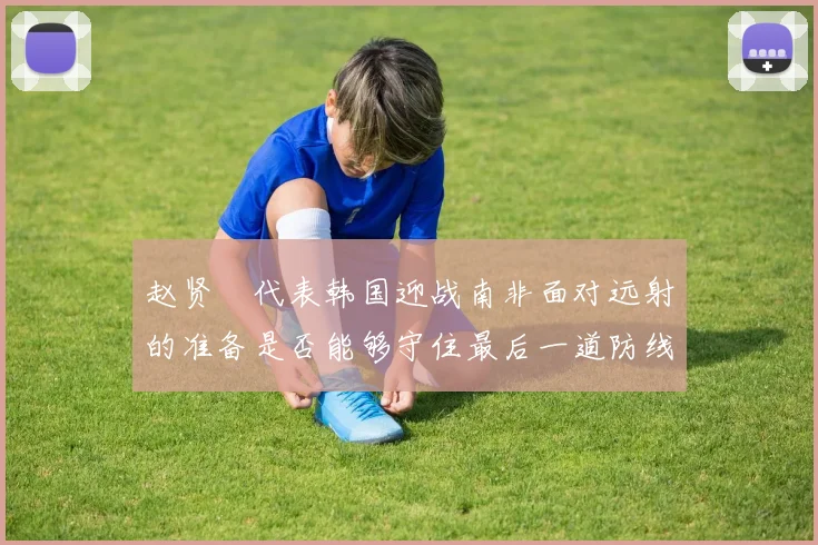 赵贤祐代表韩国迎战南非面对远射的准备是否能够守住最后一道防线
