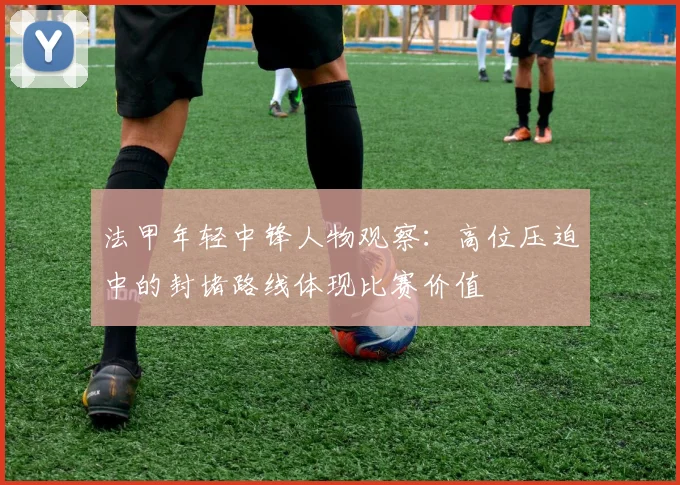 法甲年轻中锋人物观察：高位压迫中的封堵路线体现比赛价值